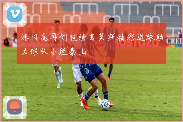 津门虎再创佳绩基莱斯精彩进球助力球队小胜泰山