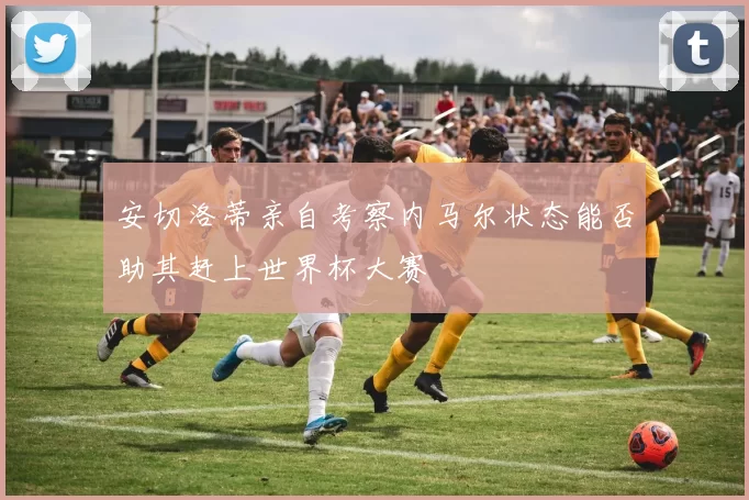 安切洛蒂亲自考察内马尔状态能否助其赶上世界杯大赛