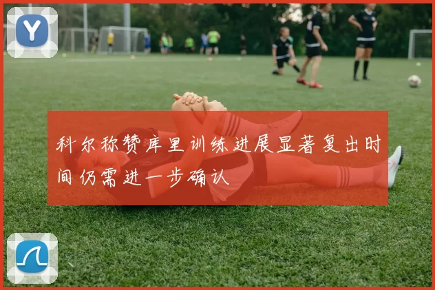 科尔称赞库里训练进展显著复出时间仍需进一步确认