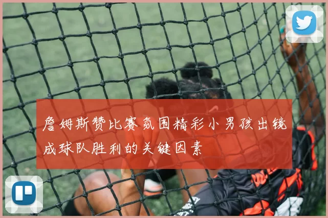 詹姆斯赞比赛氛围精彩小男孩出镜成球队胜利的关键因素