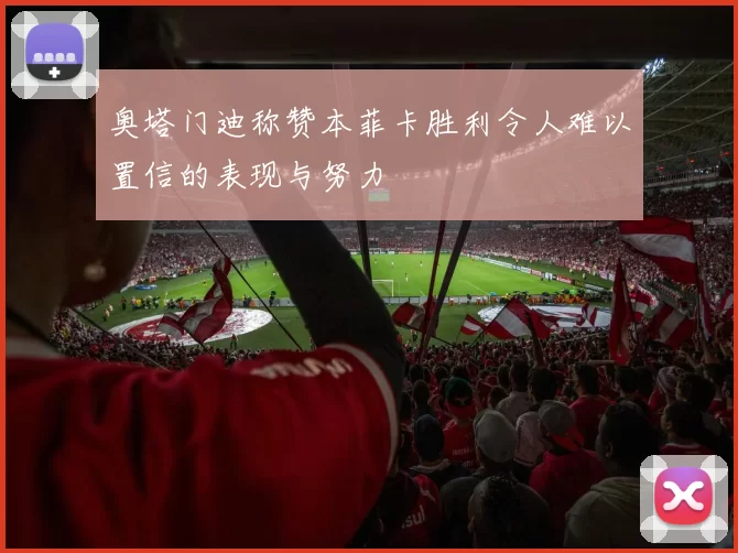 奥塔门迪称赞本菲卡胜利令人难以置信的表现与努力