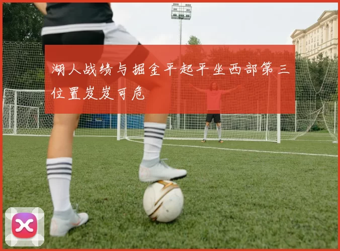 湖人战绩与掘金平起平坐西部第三位置岌岌可危