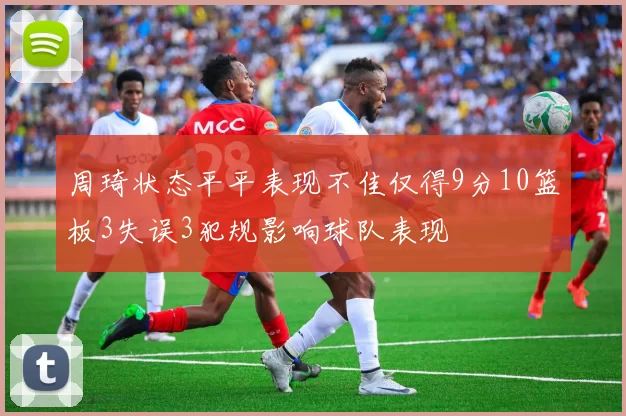 周琦状态平平表现不佳仅得9分10篮板3失误3犯规影响球队表现