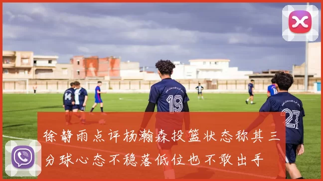 徐静雨点评杨瀚森投篮状态称其三分球心态不稳落低位也不敢出手