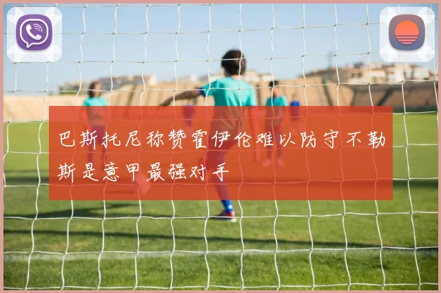 巴斯托尼称赞霍伊伦难以防守不勒斯是意甲最强对手