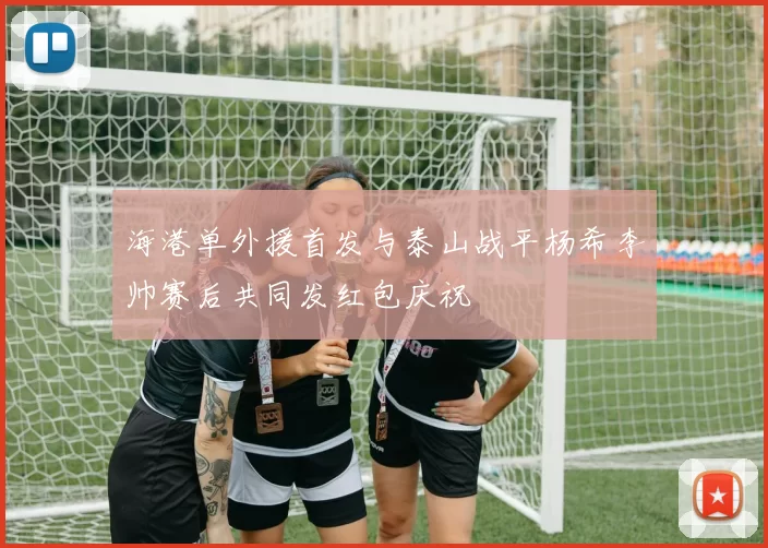 海港单外援首发与泰山战平杨希李帅赛后共同发红包庆祝