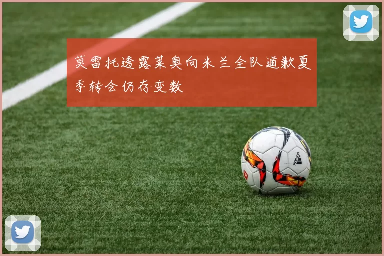 莫雷托透露莱奥向米兰全队道歉夏季转会仍存变数