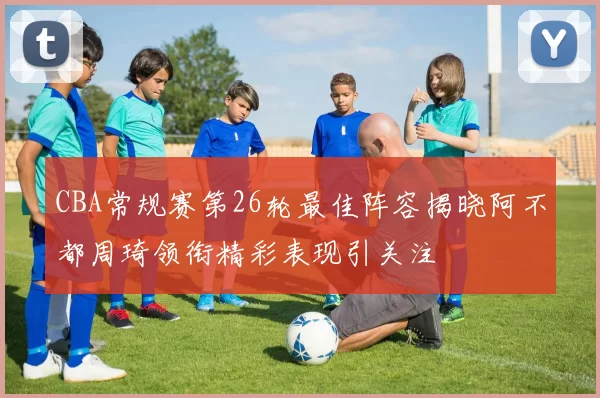 CBA常规赛第26轮最佳阵容揭晓阿不都周琦领衔精彩表现引关注