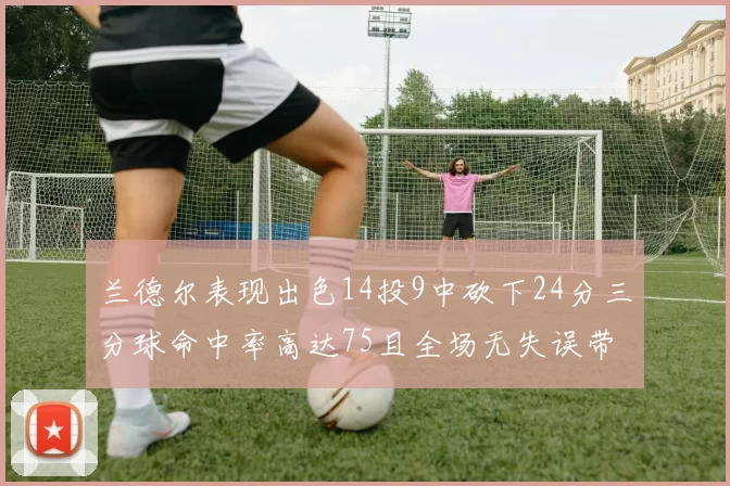 兰德尔表现出色14投9中砍下24分三分球命中率高达75且全场无失误带领球队获胜