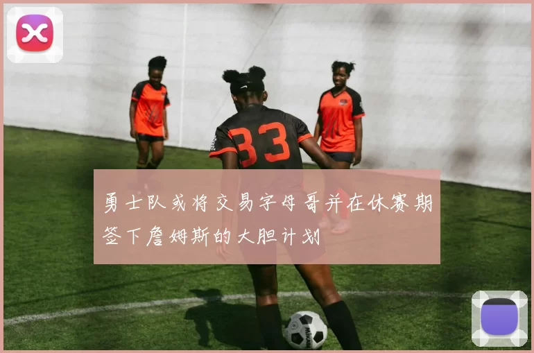 勇士队或将交易字母哥并在休赛期签下詹姆斯的大胆计划