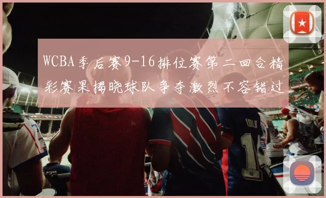 WCBA季后赛9-16排位赛第二回合精彩赛果揭晓球队争夺激烈不容错过