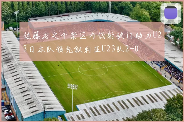 佐藤龙之介禁区内低射破门助力U23日本队领先叙利亚U23队2-0