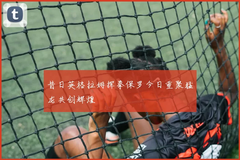 昔日英格拉姆挥拳保罗今日重聚猛龙共创辉煌